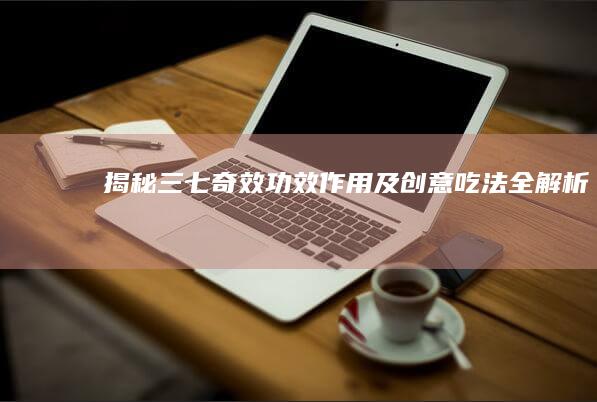 揭秘三七奇效：功效、作用及创意吃法全解析